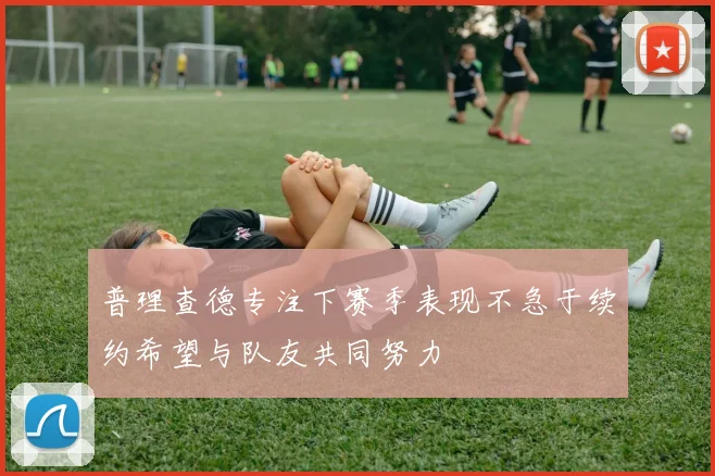 普理查德专注下赛季表现不急于续约希望与队友共同努力