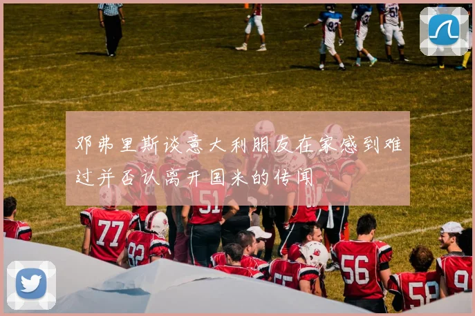邓弗里斯谈意大利朋友在家感到难过并否认离开国米的传闻