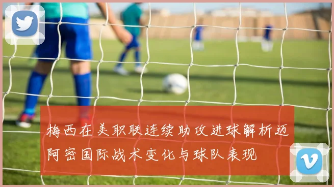 梅西在美职联连续助攻进球解析迈阿密国际战术变化与球队表现