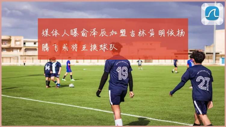媒体人曝俞泽辰加盟吉林黄明依杨腾飞或将互换球队