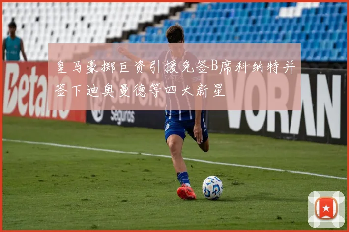 皇马豪掷巨资引援免签B席科纳特并签下迪奥曼德等四大新星