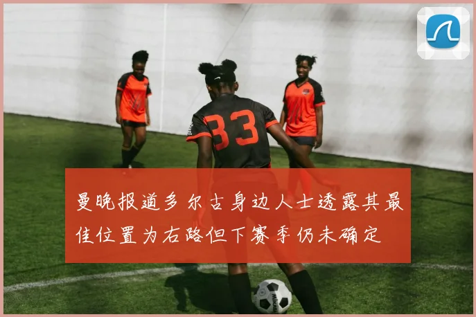 曼晚报道多尔古身边人士透露其最佳位置为右路但下赛季仍未确定