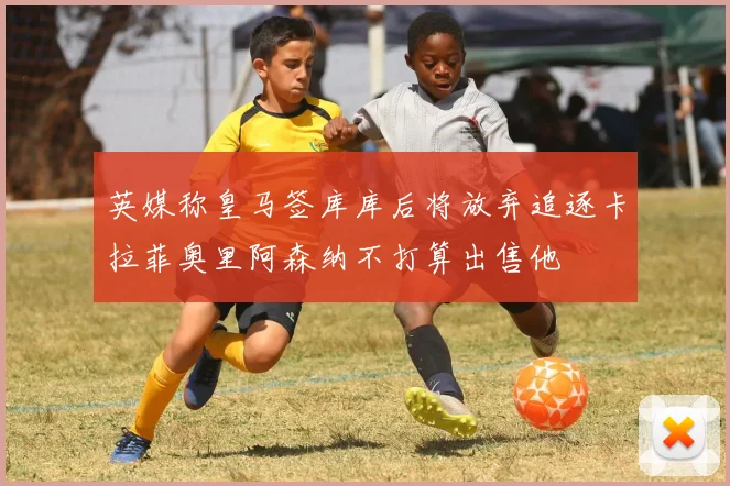 英媒称皇马签库库后将放弃追逐卡拉菲奥里阿森纳不打算出售他