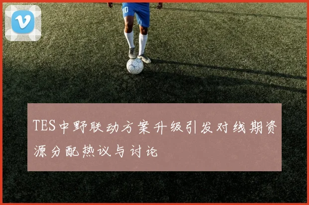 TES中野联动方案升级引发对线期资源分配热议与讨论