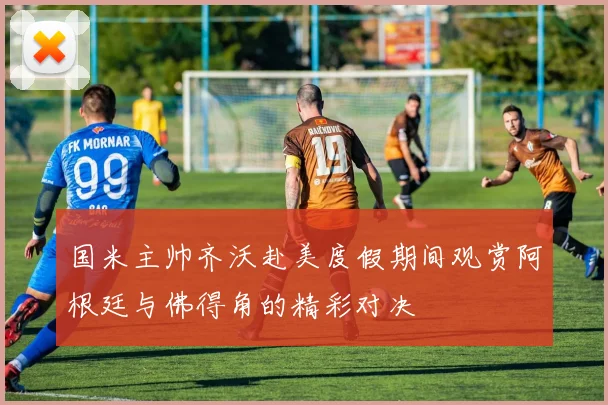 国米主帅齐沃赴美度假期间观赏阿根廷与佛得角的精彩对决