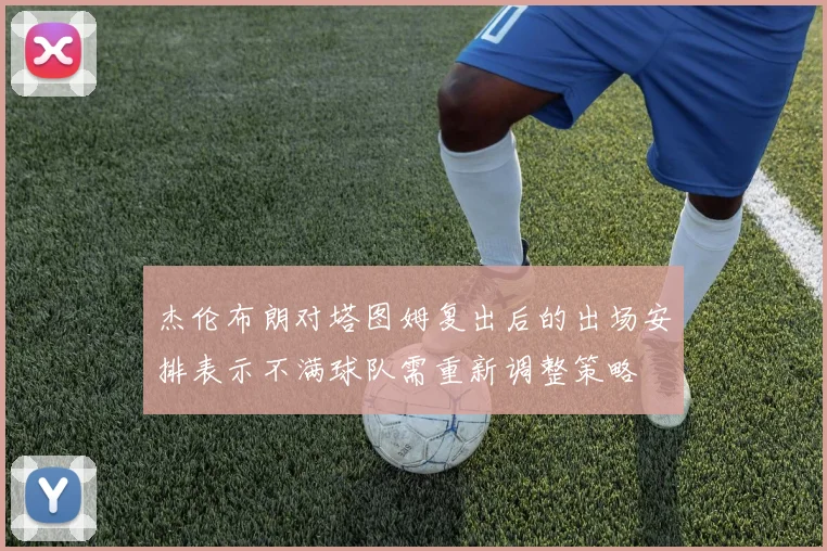 杰伦布朗对塔图姆复出后的出场安排表示不满球队需重新调整策略