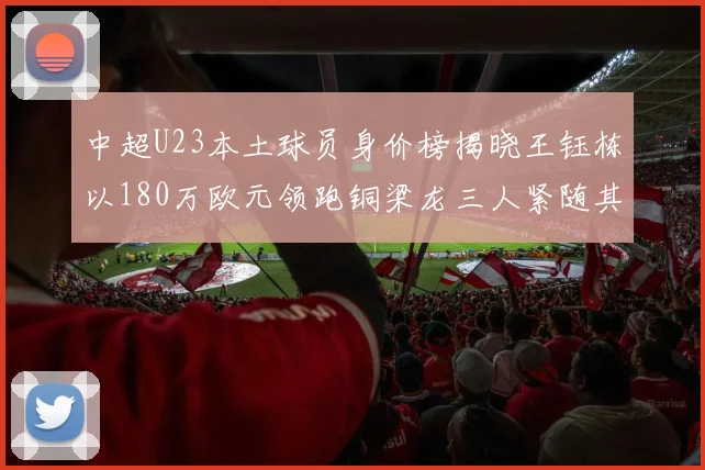 中超U23本土球员身价榜揭晓王钰栋以180万欧元领跑铜梁龙三人紧随其后